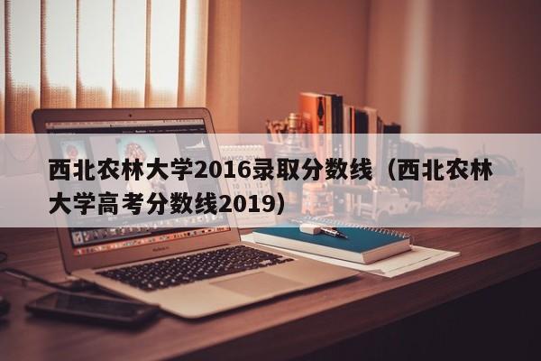 西北农林大学2016录取分数线（西北农林大学高考分数线2019）