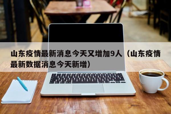 山东疫情最新消息今天又增加9人（山东疫情最新数据消息今天新增）