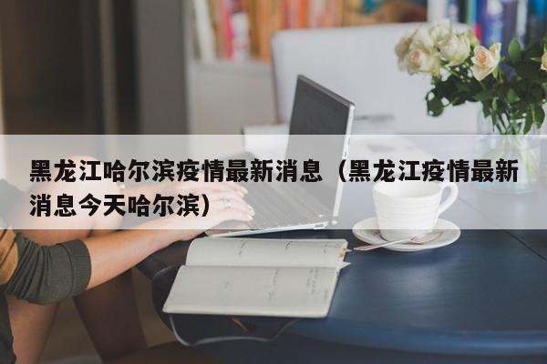 黑龙江哈尔滨疫情最新消息（黑龙江疫情最新消息今天哈尔滨）