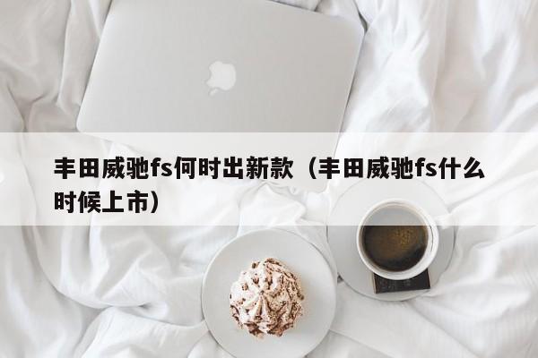 丰田威驰fs何时出新款（丰田威驰fs什么时候上市）