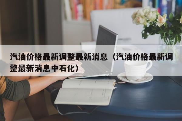 汽油价格最新调整最新消息（汽油价格最新调整最新消息中石化）