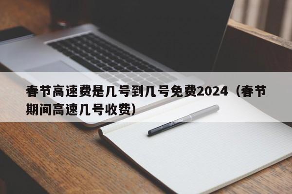 春节高速费是几号到几号免费2024（春节期间高速几号收费）