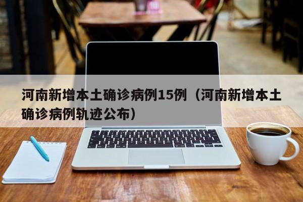 河南新增本土确诊病例15例（河南新增本土确诊病例轨迹公布）