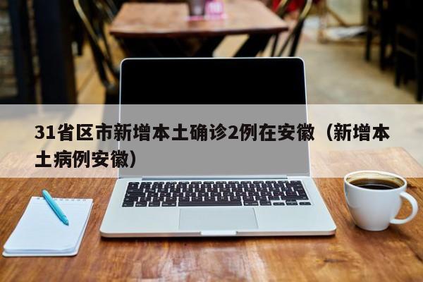 31省区市新增本土确诊2例在安徽（新增本土病例安徽）