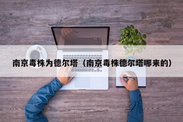 南京毒株为德尔塔（南京毒株德尔塔哪来的）