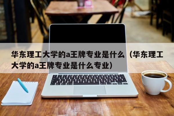 华东理工大学的a王牌专业是什么（华东理工大学的a王牌专业是什么专业）