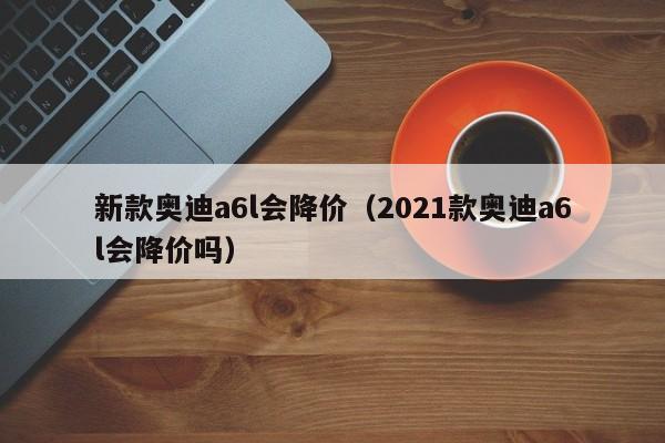 新款奥迪a6l会降价（2021款奥迪a6l会降价吗）