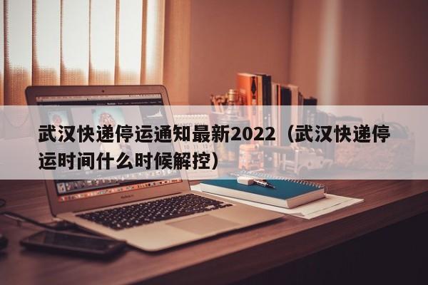 武汉快递停运通知最新2022（武汉快递停运时间什么时候解控）