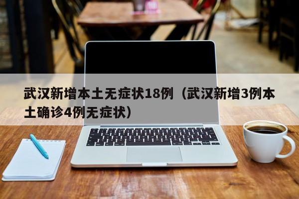 武汉新增本土无症状18例（武汉新增3例本土确诊4例无症状）