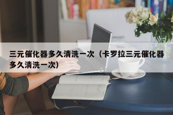 三元催化器多久清洗一次（卡罗拉三元催化器多久清洗一次）
