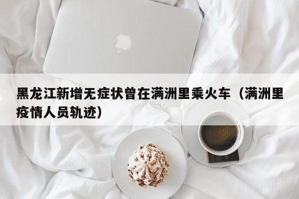 黑龙江新增无症状曾在满洲里乘火车（满洲里疫情人员轨迹）