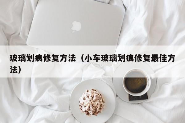 玻璃划痕修复方法（小车玻璃划痕修复最佳方法）