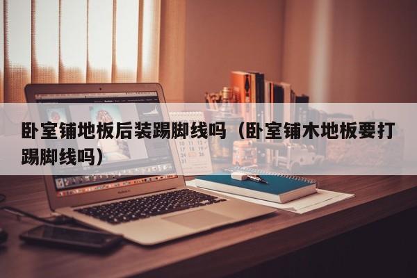 卧室铺地板后装踢脚线吗（卧室铺木地板要打踢脚线吗）