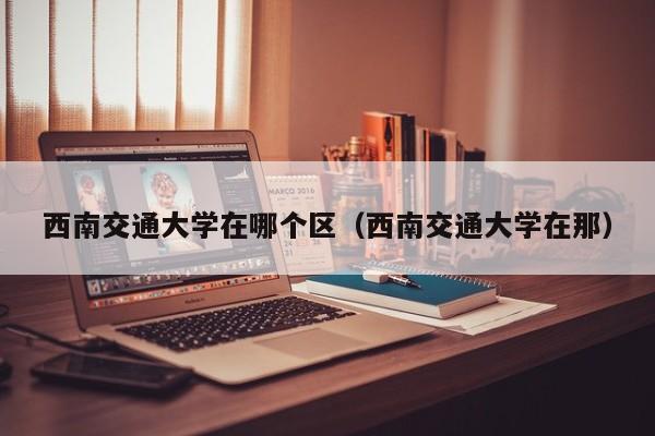 西南交通大学在哪个区（西南交通大学在那）