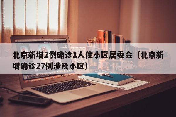 北京新增2例确诊1人住小区居委会（北京新增确诊27例涉及小区）
