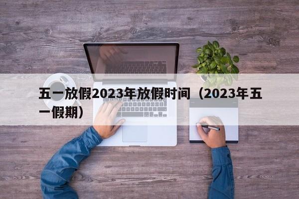 五一放假2023年放假时间（2023年五一假期）