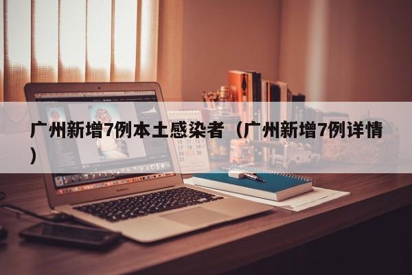 广州新增7例本土感染者（广州新增7例详情）