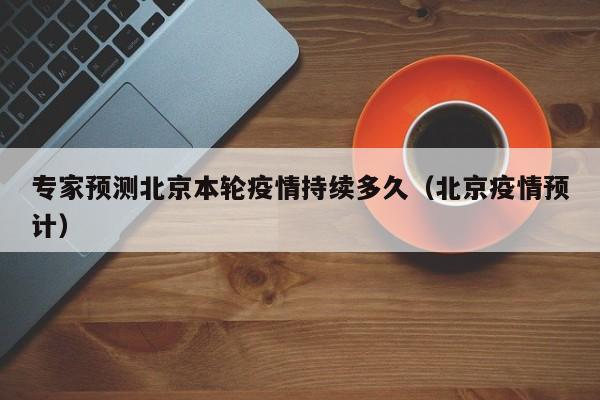 专家预测北京本轮疫情持续多久（北京疫情预计）