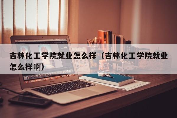 吉林化工学院就业怎么样（吉林化工学院就业怎么样啊）