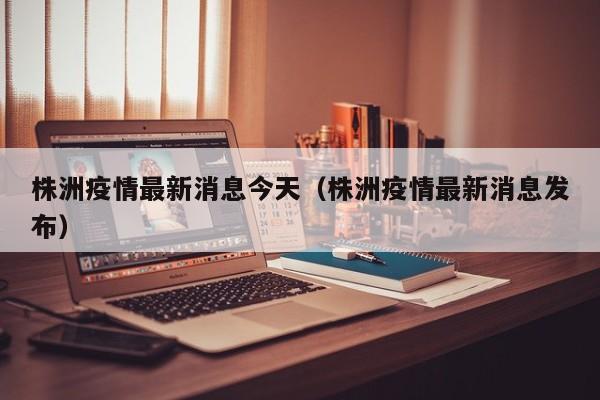株洲疫情最新消息今天（株洲疫情最新消息发布）