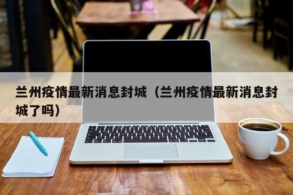 兰州疫情最新消息封城（兰州疫情最新消息封城了吗）