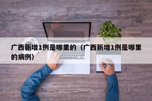 广西新增1例是哪里的（广西新增1例是哪里的病例）