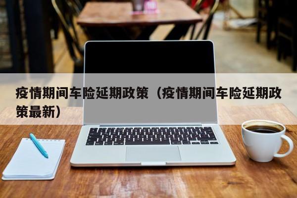 疫情期间车险延期政策（疫情期间车险延期政策最新）