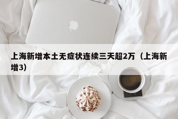 上海新增本土无症状连续三天超2万（上海新增3）