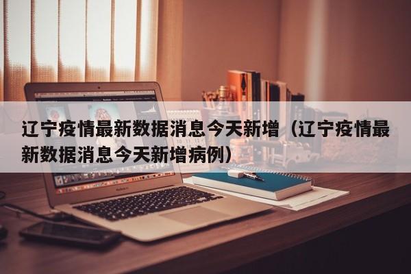辽宁疫情最新数据消息今天新增（辽宁疫情最新数据消息今天新增病例）