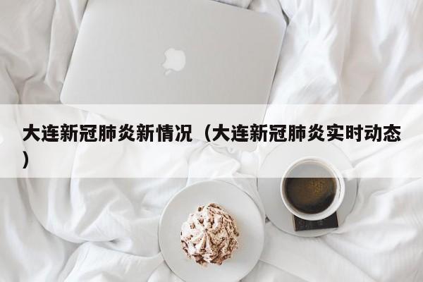 大连新冠肺炎新情况（大连新冠肺炎实时动态）