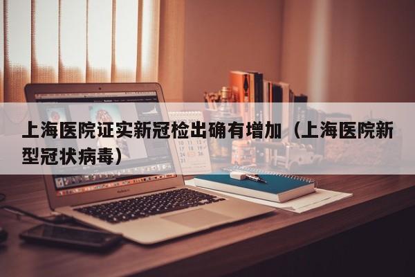 上海医院证实新冠检出确有增加（上海医院新型冠状病毒）