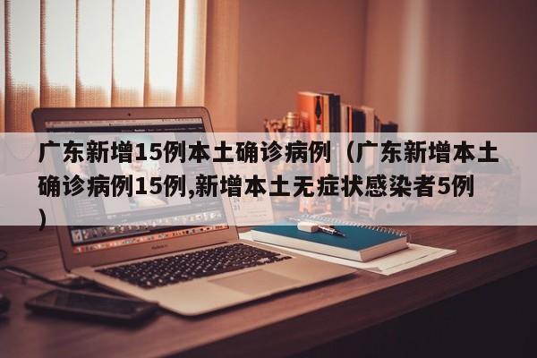 广东新增15例本土确诊病例（广东新增本土确诊病例15例,新增本土无症状感染者5例）