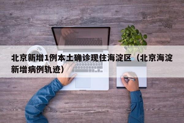 北京新增1例本土确诊现住海淀区（北京海淀新增病例轨迹）
