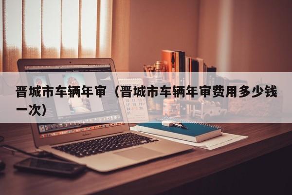 晋城市车辆年审（晋城市车辆年审费用多少钱一次）