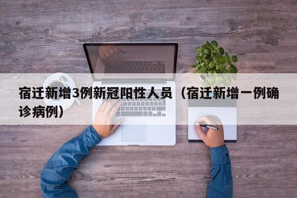 宿迁新增3例新冠阳性人员（宿迁新增一例确诊病例）