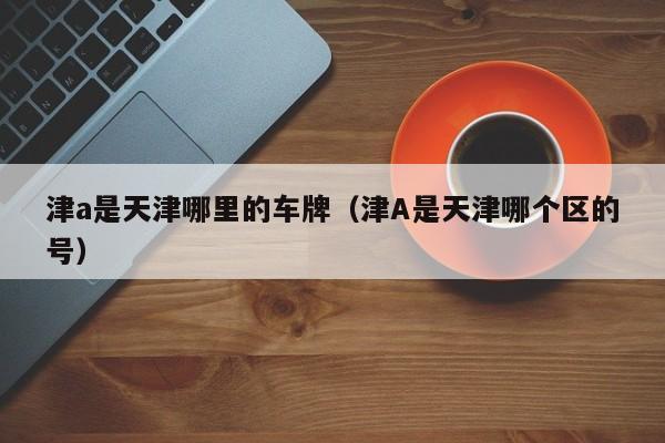 津a是天津哪里的车牌（津A是天津哪个区的号）