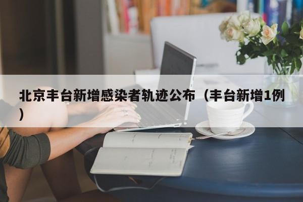 北京丰台新增感染者轨迹公布（丰台新增1例）
