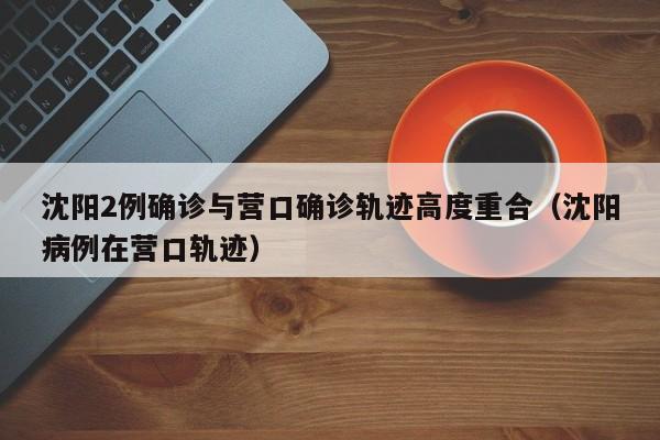 沈阳2例确诊与营口确诊轨迹高度重合（沈阳病例在营口轨迹）