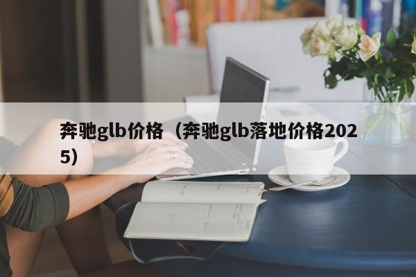 奔驰glb价格（奔驰glb落地价格2025）