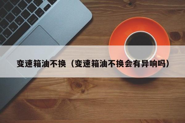 变速箱油不换（变速箱油不换会有异响吗）