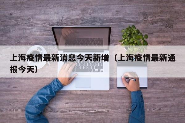上海疫情最新消息今天新增（上海疫情最新通报今天）