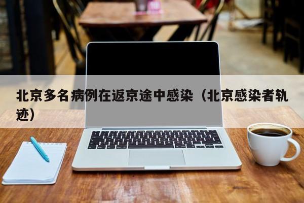 北京多名病例在返京途中感染（北京感染者轨迹）