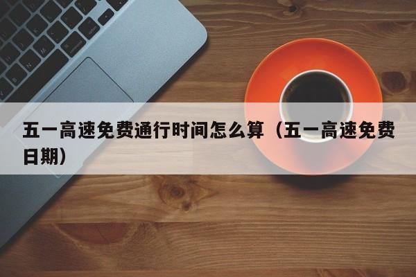 五一高速免费通行时间怎么算（五一高速免费日期）