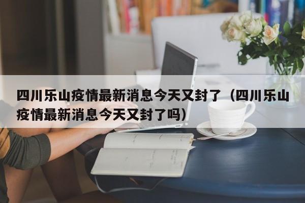 四川乐山疫情最新消息今天又封了（四川乐山疫情最新消息今天又封了吗）
