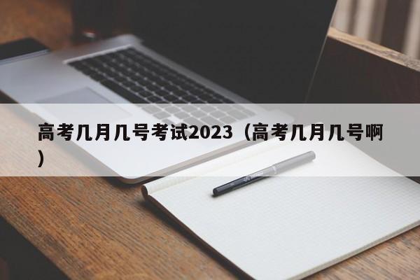 高考几月几号考试2023（高考几月几号啊）
