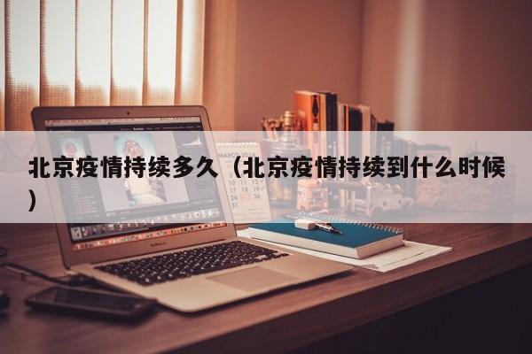 北京疫情持续多久（北京疫情持续到什么时候）