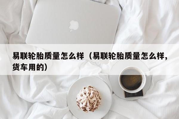 易联轮胎质量怎么样（易联轮胎质量怎么样,货车用的）
