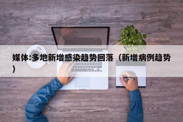 媒体:多地新增感染趋势回落（新增病例趋势）