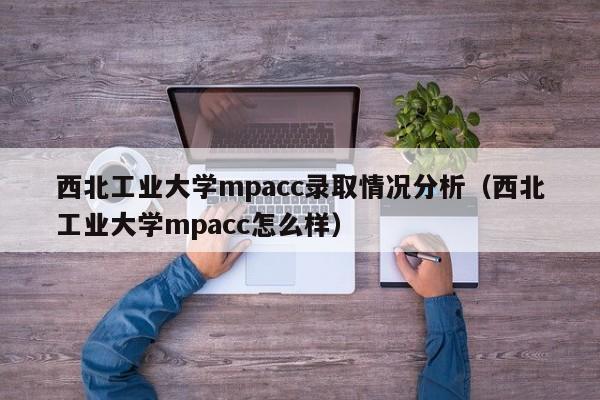 西北工业大学mpacc录取情况分析（西北工业大学mpacc怎么样）
