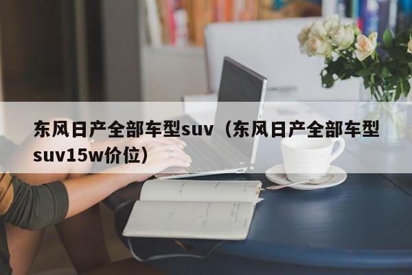 东风日产全部车型suv（东风日产全部车型suv15w价位）